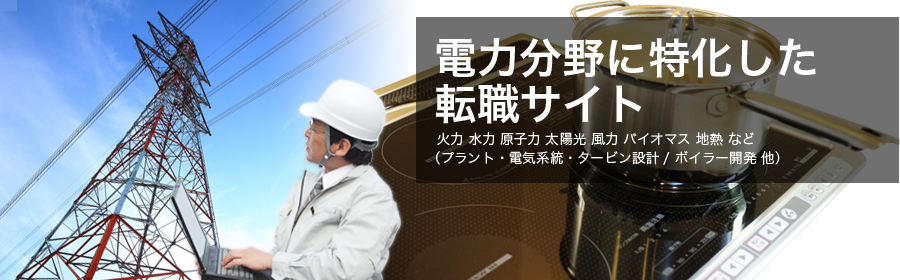 火力 水力 太陽光 風力 バイオマス 地熱 など （プラント・電気系統・タービン設計 / ボイラー開発 他）