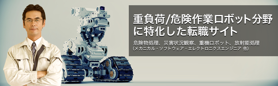 危険物処理、災害状況観察、重機ロボット、放射能処理　など （メカニカル・ソフトウェア・エレクトロニクスエンジニア 他）