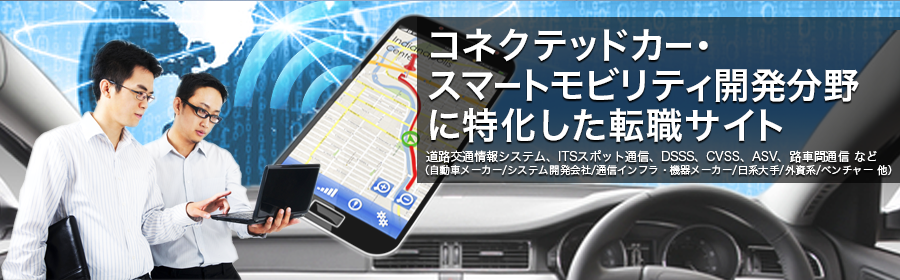 道路交通情報システム、ITSスポット通信、DSSS、CVSS、ASV、路車間通信 など
（自動車メーカー/システム開発会社/通信インフラ・機器メーカー/日系大手/外資系/ベンチャー 他）