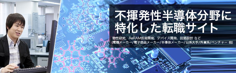 物性研究、ReRAM技術開発、デバイス開発、回路設計 など
(電機メーカー/電子部品メーカー/半導体メーカー/日系大手/外資系/ベンチャー 他)