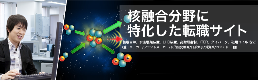 
核融合炉、水素増殖装置、LHD装置、高耐照射材、ITER、ダイバータ、磁場コイル など
(重工メーカー/プラントメーカー/公的研究機関/日系大手/外資系/ベンチャー 他)